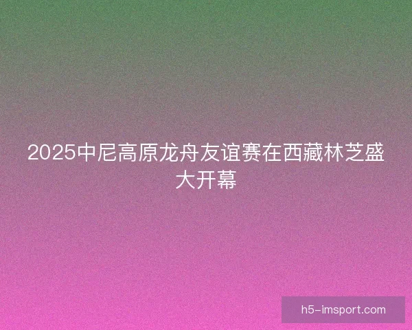 2025中尼高原龙舟友谊赛在西藏林芝盛大开幕