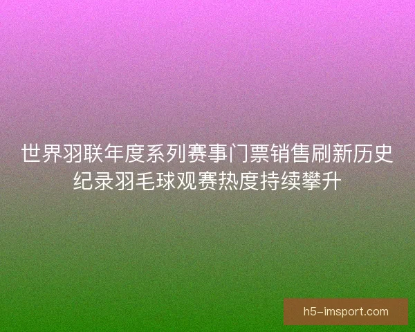 世界羽联年度系列赛事门票销售刷新历史纪录羽毛球观赛热度持续攀升